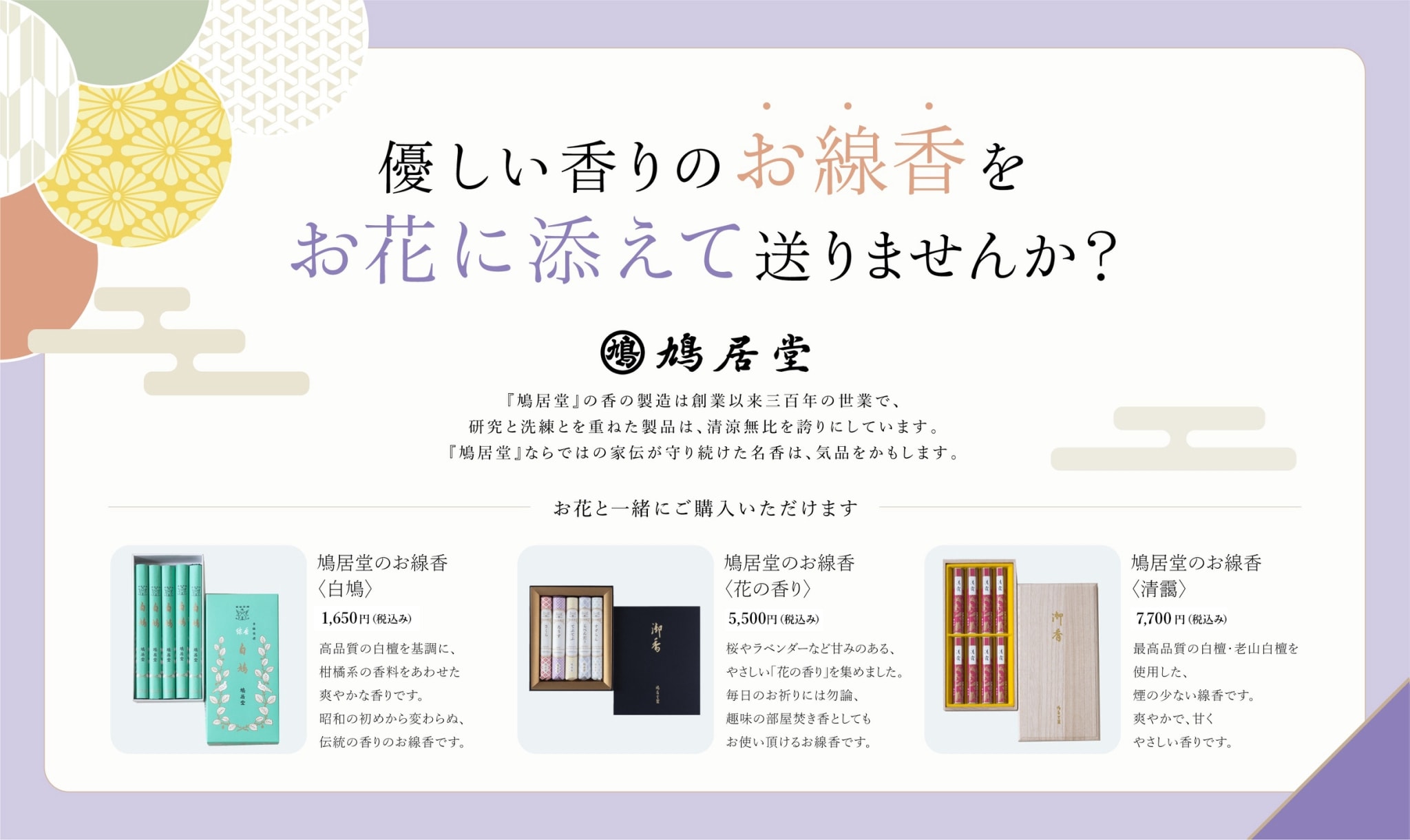 優しい香りのお線香をお花に添えて送りませんか？鳩居堂｜鳩居堂の香の製造は創業以来三百年の世業で、研究と洗練とを重ねた製品は精良無比を誇りにしています。鳩居堂ならではの家伝が守り続けた名香は気品をかもします。
