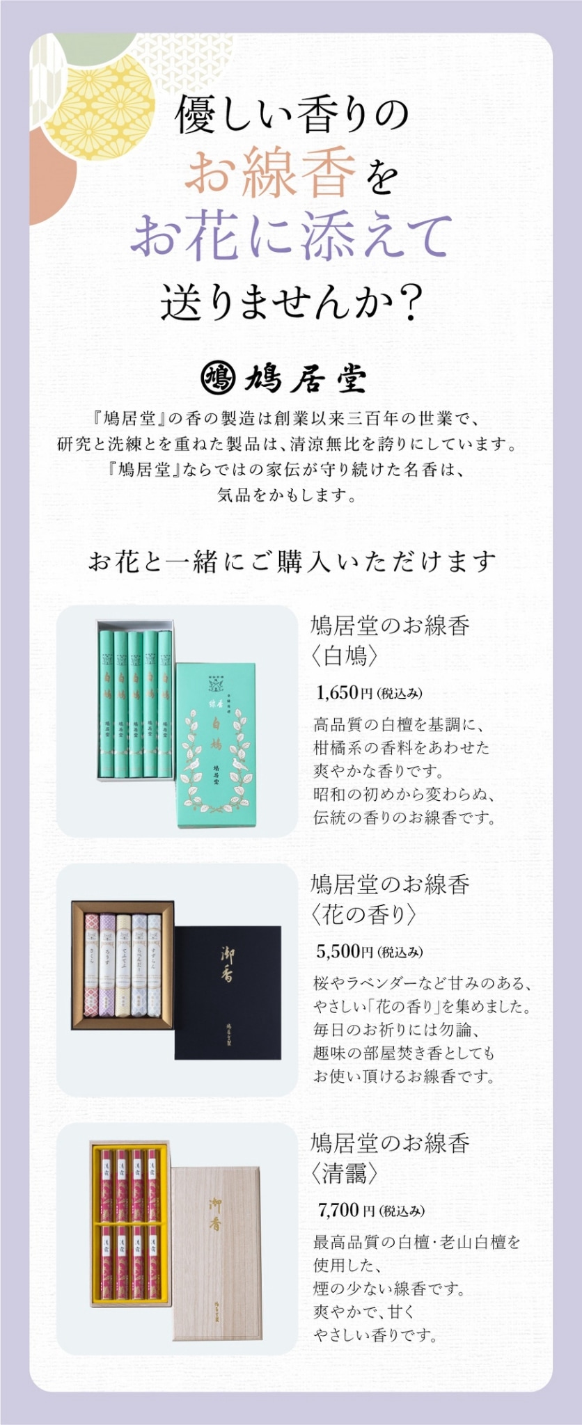優しい香りのお線香をお花に添えて送りませんか？鳩居堂｜鳩居堂の香の製造は創業以来三百年の世業で、研究と洗練とを重ねた製品は精良無比を誇りにしています。鳩居堂ならではの家伝が守り続けた名香は気品をかもします。