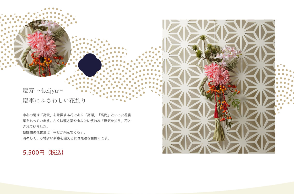 慶寿 ～keijyu～　慶事にふさわしい花飾り｜中心の菊は「高貴」を象徴する花であり「高潔」「高尚」といった花言葉をもっています。古くは漢方薬や虫よけに使われ「邪気を払う」花とされていました。胡蝶蘭の花言葉は「幸せが飛んでくる」。清々しく、心地よい新春を迎えるには最適な和飾りです。