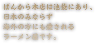 ばんから本店は池袋にあり、日本のみならず海外の方にも愛されるラーメン屋です。