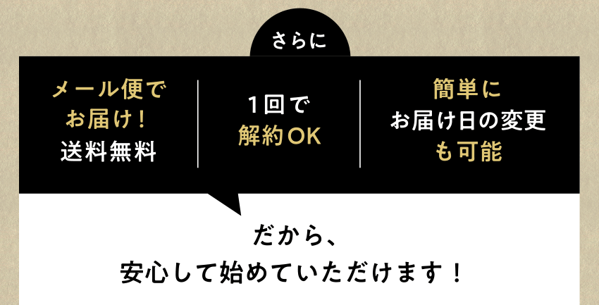 さらに、メール便でお届け！送料無料、1回で解約OK、簡単にお届け日の変更も可能だから、安心して始めていただけます！