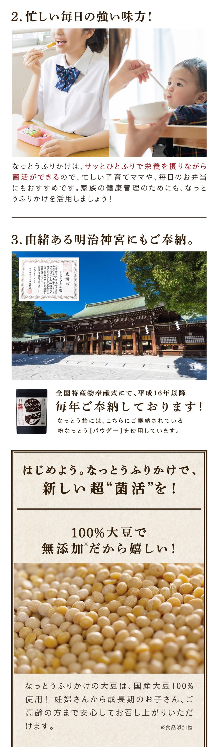 2.忙しい毎日の強い味方！なっとうふりかけは、サッとひとふりで栄養を摂りながら菌活ができるので、忙しい子育てママや、毎日のお弁当にもおすすめです。家族の健康管理のためにも、なっとうふりかけを活用しましょう！3.由緒ある明治神宮にもご奉納。全国特産物奉献式にて、平成16年以降毎年ご奉納しております!なっとう飴には、こちらにご奉納されている粉なっとう［パウダー］を使用していますはじめよう。なっとうふりかけで、新しい超“菌活”を！100％大豆で無添加※だから嬉しい！なっとうふりかけの大豆は、国産大豆100%使用！ 妊婦さんから成長期のお子さん、ご高齢の方まで安心してお召し上がりいただけます。