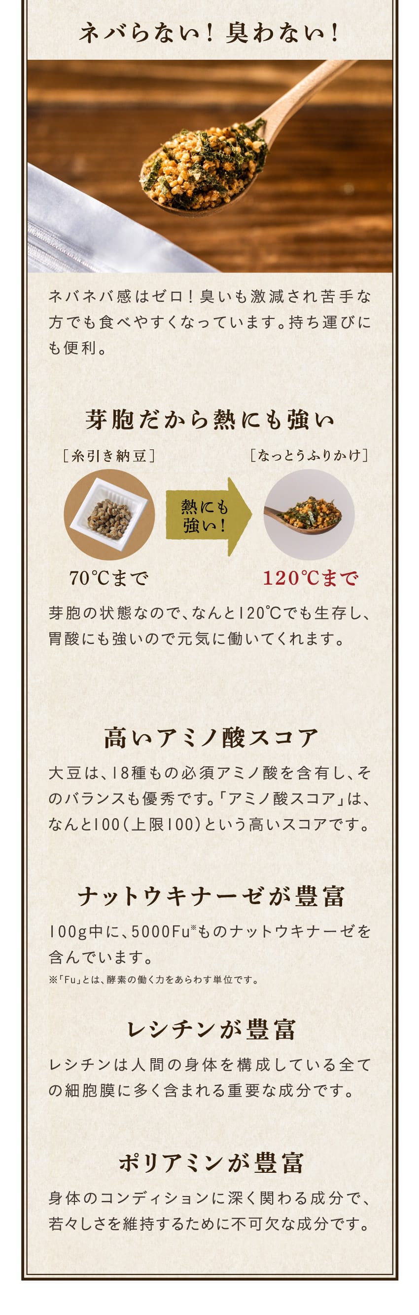 ネバらない！臭わない！ネバネバ感はゼロ！臭いも激減され苦手な方でも食べやすくなっています。持ち運びにも便利。芽胞の状態なので、なんと120℃でも生存し、胃酸にも強いので元気に働いてくれます。大豆は、18種もの必須アミノ酸を含有し、そのバランスも優秀です。「アミノ酸スコア」は、なんと100（上限100）という高いスコアです。100g中に、5000Fu※ものナットウキナーゼを含んでいます。レシチンが豊富。レシチンは人間の身体を構成している全ての細胞膜に多く含まれる重要な成分です。ポリアミンが豊富。身体のコンディションに深く関わる成分で、若々しさを維持するために不可欠な成分です。