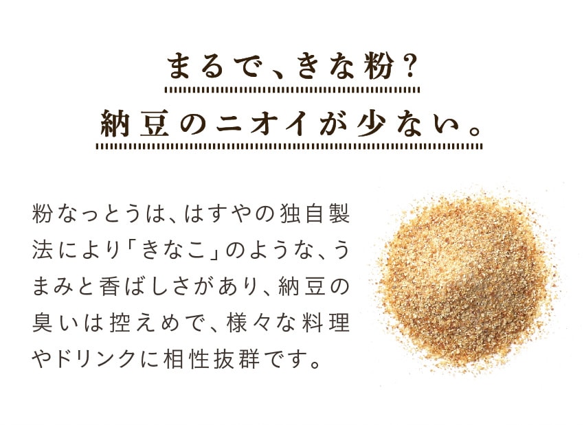 まるできな粉？納豆のニオイが少ない。粉なっとうは、はすやの独自製法により「きなこ」のような、うまみと香ばしさがあり、納豆の臭いは控えめで、様々な料理やドリンクに相性抜群です。