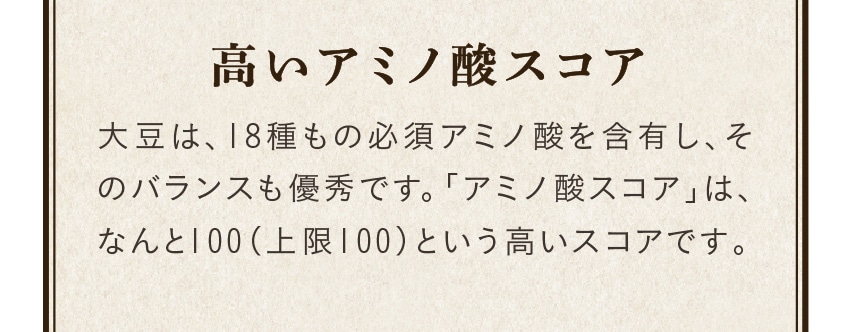 高いアミノ酸スコア/大豆は、18種もの必須アミノ酸を含有し、そのバランスも優秀です。「アミノ酸スコア」は、なんと100（上限100）という高いスコアです。