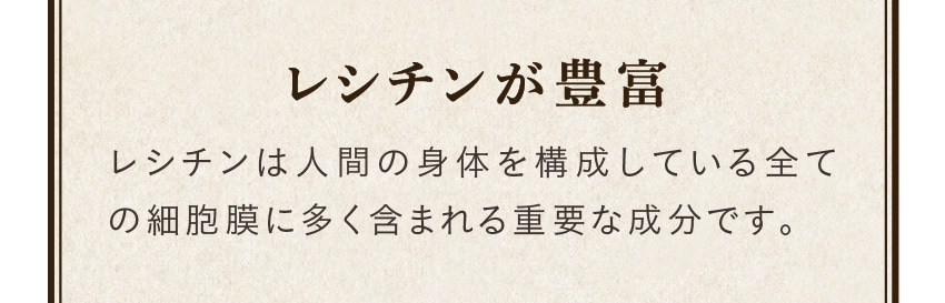 レシチンが豊富/レシチンは人間の身体を構成している全ての細胞膜に多く含まれる重要な成分です。