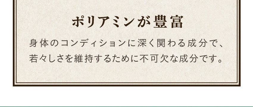 ポリアミンが豊富身体のコンディションに深く関わる成分で、若々しさを維持するために不可欠な成分です。