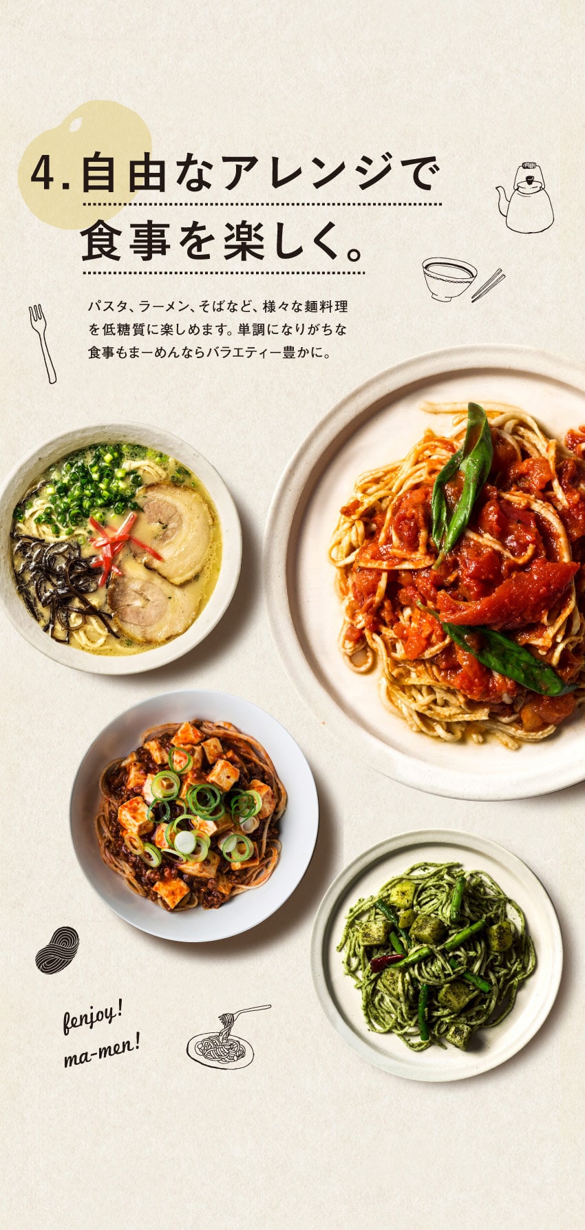 4.自由なアレンジで食事を楽しく。パスタ、ラーメン、そばなど、様々な麺料理を低糖質に楽しめます。単調になりがちな食事もまーめんならバラエティー豊かに。