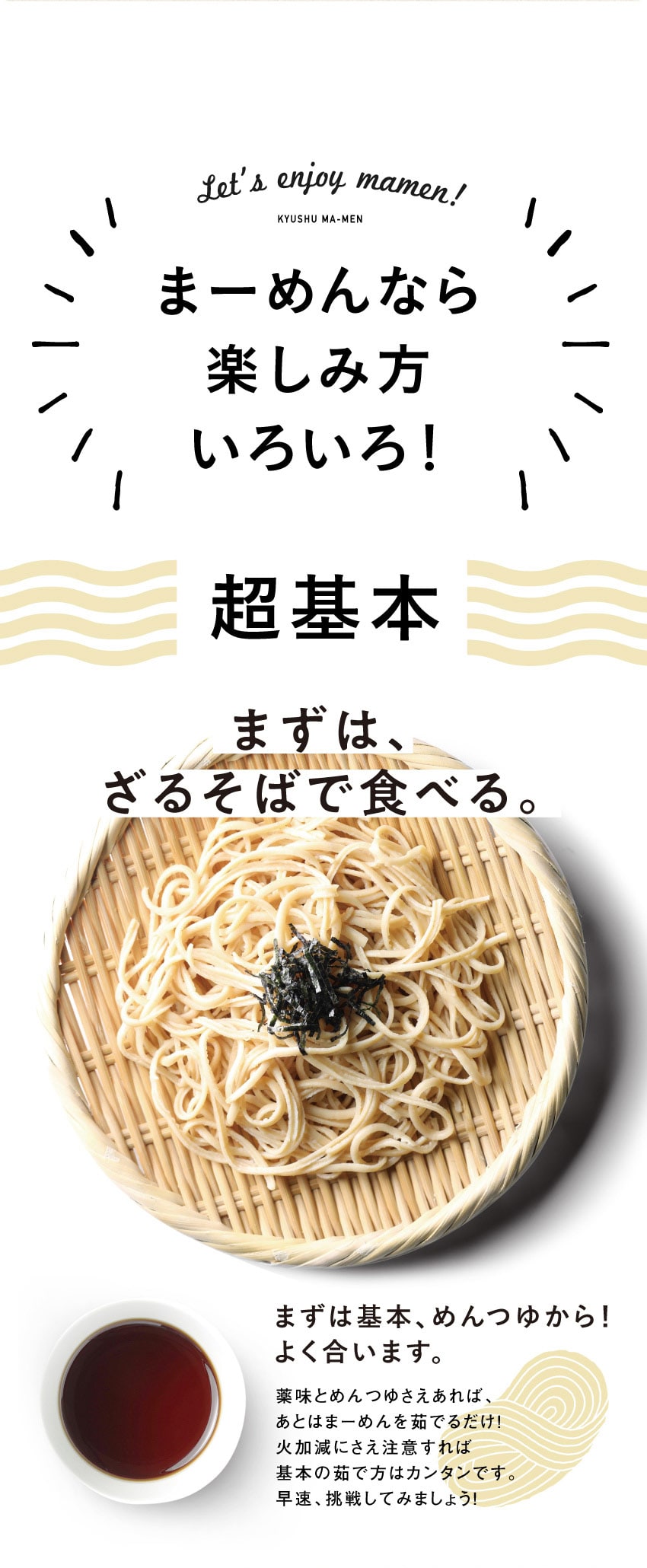 まーめんなら楽しみ方いろいろ！超基本、まずは、ざるそばで食べる。薬味とめんつゆさえあれば、あとはまーめんを茹でるだけ！火加減にさえ注意すれば基本の茹で方はカンタンです。早速、挑戦してみましょう！