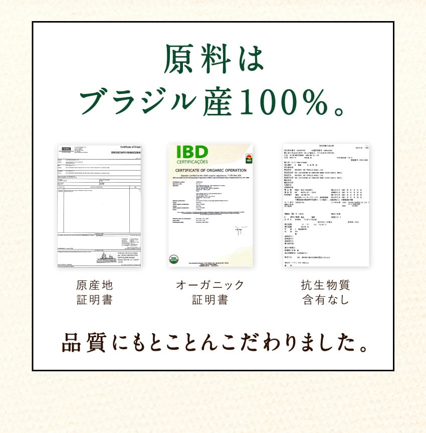 原料はブラジル産100%。 原産地証明書、オーガニック証明書、抗生物質含有なしの各証明書を提示し、品質にもとことんこだわりました。