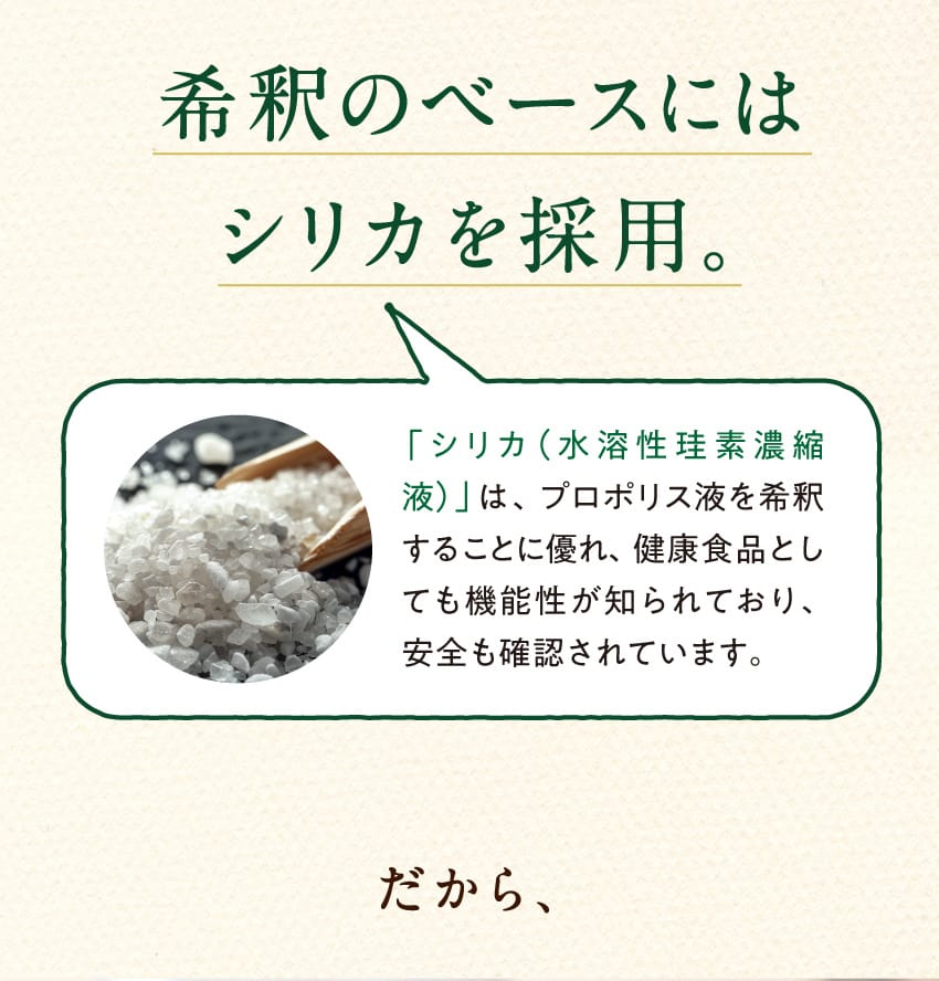 希釈のベースにはシリカを採用。「シリカ(水溶性珪素濃縮液)」は、プロポリス液を希釈することに優れ、健康食品としても機能性が知られており、安全も確認されています。 だから、