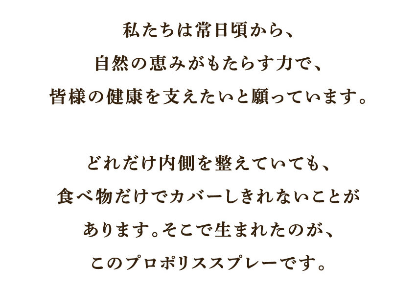 私たちは常日頃から、自然の恵みがもたらす力で、皆様の健康を支えたいと願っています。どれだけ内側を整えていても、食べ物だけでカバーしきれないことがあります。そこで生まれたのが、このプロポリススプレーです。