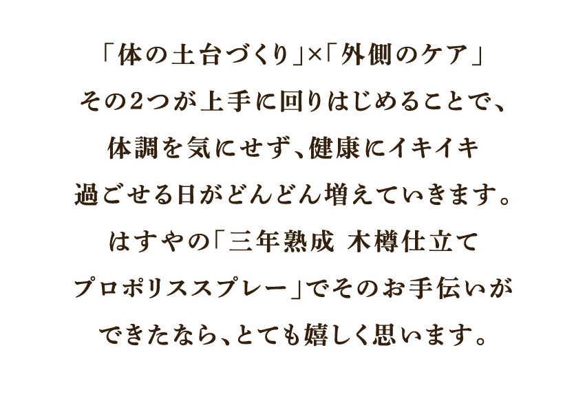 「体の土台づくり」×「外側のケア」その2つが上手く回りはじめることで、体調を気にせず、健康にイキイキ過ごせる日がどんどん増えていきます。はすやの「三年熟成 木樽仕立て プロポリススプレー」でそのお手伝いができたなら、とても嬉しく思います。