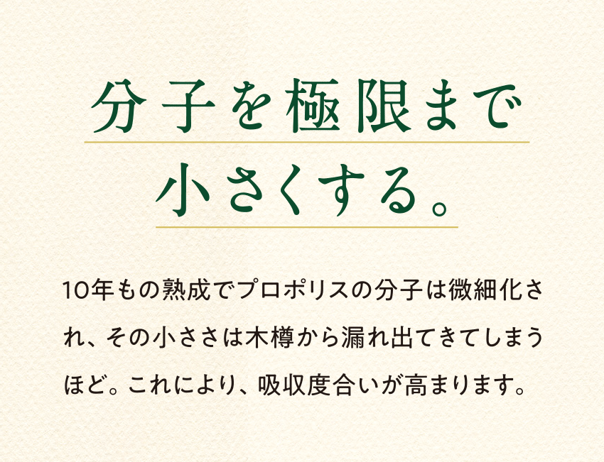 分子を極限まで小さくする。10年もの熟成でプロポリスの分子は微細化され、その小ささは木樽から漏れ出てきてしまうほど。これにより、吸収度合いが高まります。