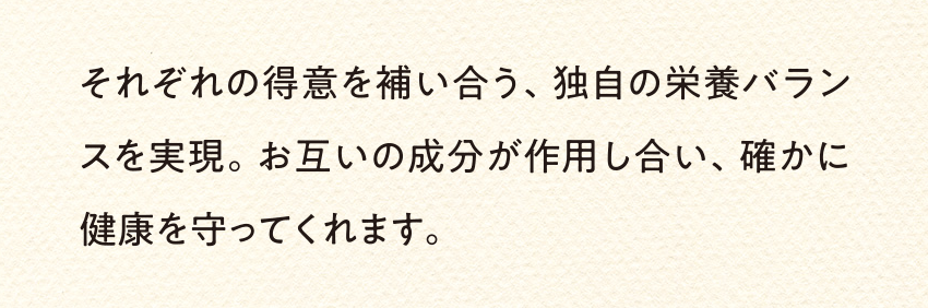 それぞれの得意を補い合う、独自の栄養バランスを実現。お互いの成分が作用し合い、確かに健康を守ってくれます。