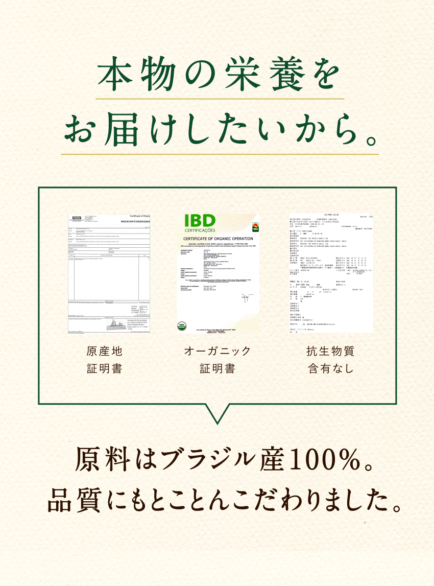 本物の栄養をお届けしたいから。原産地証明書 オーガニック証明書 抗生物質含有なし 原料はブラジル産100%。品質にもとことんこだわりました。