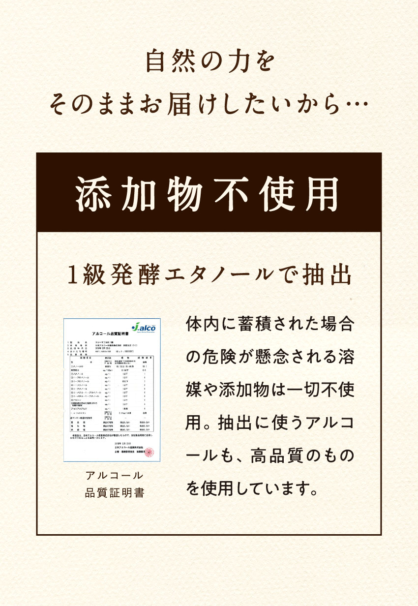 自然の力をそのままお届けしたいから...添加物不使用1級発酵エタノールで抽出体内に蓄積された場合の危険が懸念される溶媒や添加物は一切不使用。抽出に使うアルコールも、高品質のものを使用しています。アルコール品質証明書