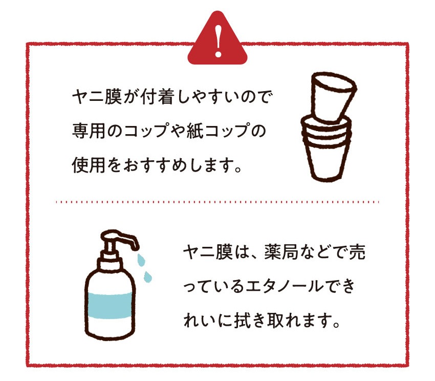 ヤニ膜が付着しやすいので専用のコップや紙コップの使用をおすすめします。ヤニ膜は、薬局などで売っているエタノールできれいに拭き取れます。