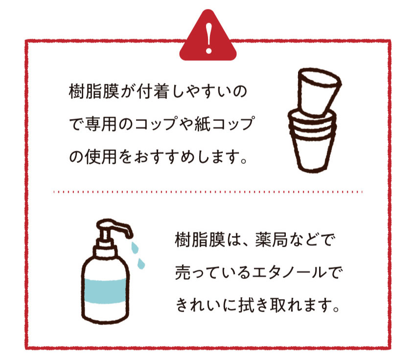 樹脂膜が付着しやすいので専用のコップや紙コップの使用をおすすめします。ヤニ膜は、薬局などで売っているエタノールできれいに拭き取れます。