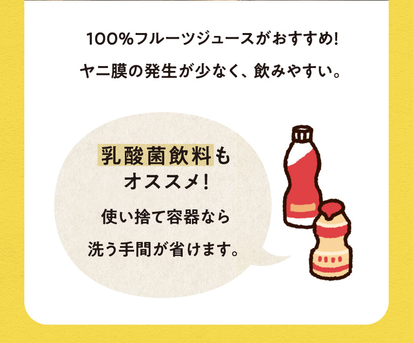 100%フルーツジュースがおすすめ!ヤニ膜の発生が少なく、飲みやすい。乳酸菌飲料もオススメ!使い捨て容器なら洗う手間が省けます。