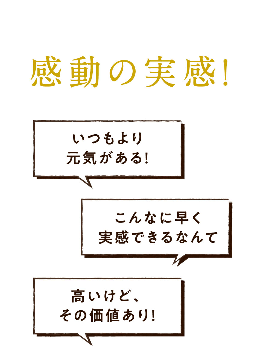感動の実感! いつもより元気がある! こんなに早く実感できるなんて 高いけど、その価値あり!