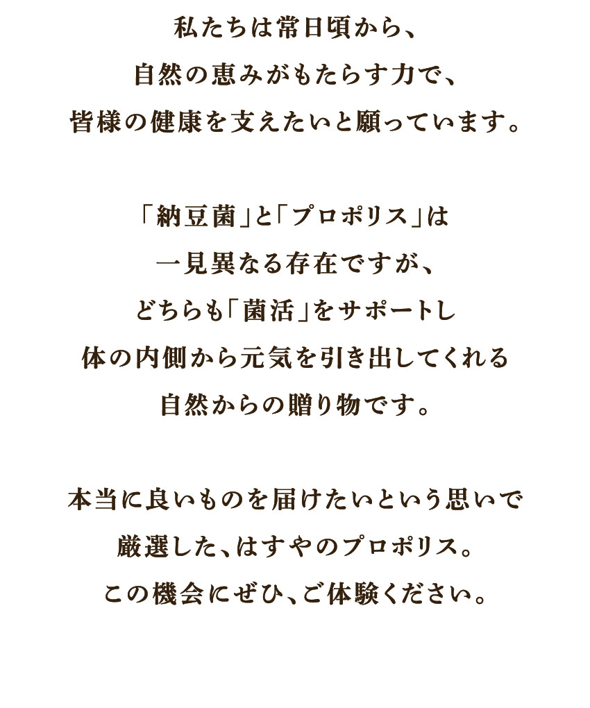 私たちは常日頃から、自然の恵みがもたらす力で、皆様の健康を支えたいと願っています。「納豆菌」と「プロポリス」は一見異なる存在ですが、どちらも「菌活」をサポートし体の内側から元気を引き出してくれる自然からの贈り物です。本当に良いものを届けたいという思いで厳選した、はちやのプロポリス。この機会にぜひ、ご体験ください。