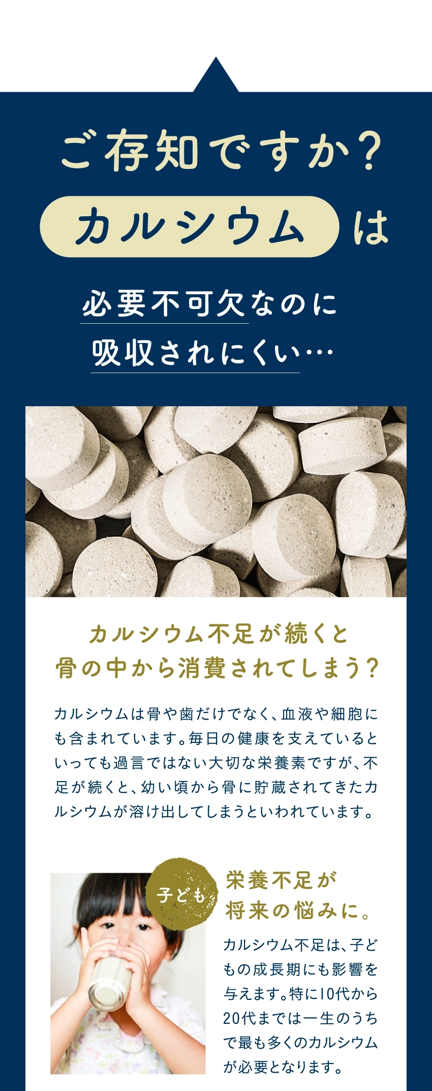 ご存知ですか?カルシウムは必要不可欠なのに吸収されにくい…カルシウム不足が続くと骨の中から消費されてしまう?カルシウムは骨や歯だけでなく、血液や細胞にも含まれています。毎日の健康を支えているといっても過言ではない大切な栄養素ですが、不足が続くと、幼い頃から骨に貯蔵されてきたカルシウムが溶け出してしまうといわれています。栄養不足が将来の悩みに。カルシウム不足は、子どもの成長期にも影響を与えます。特に10代から20代までは一生のうちで最も多くのカルシウムが必要となります。