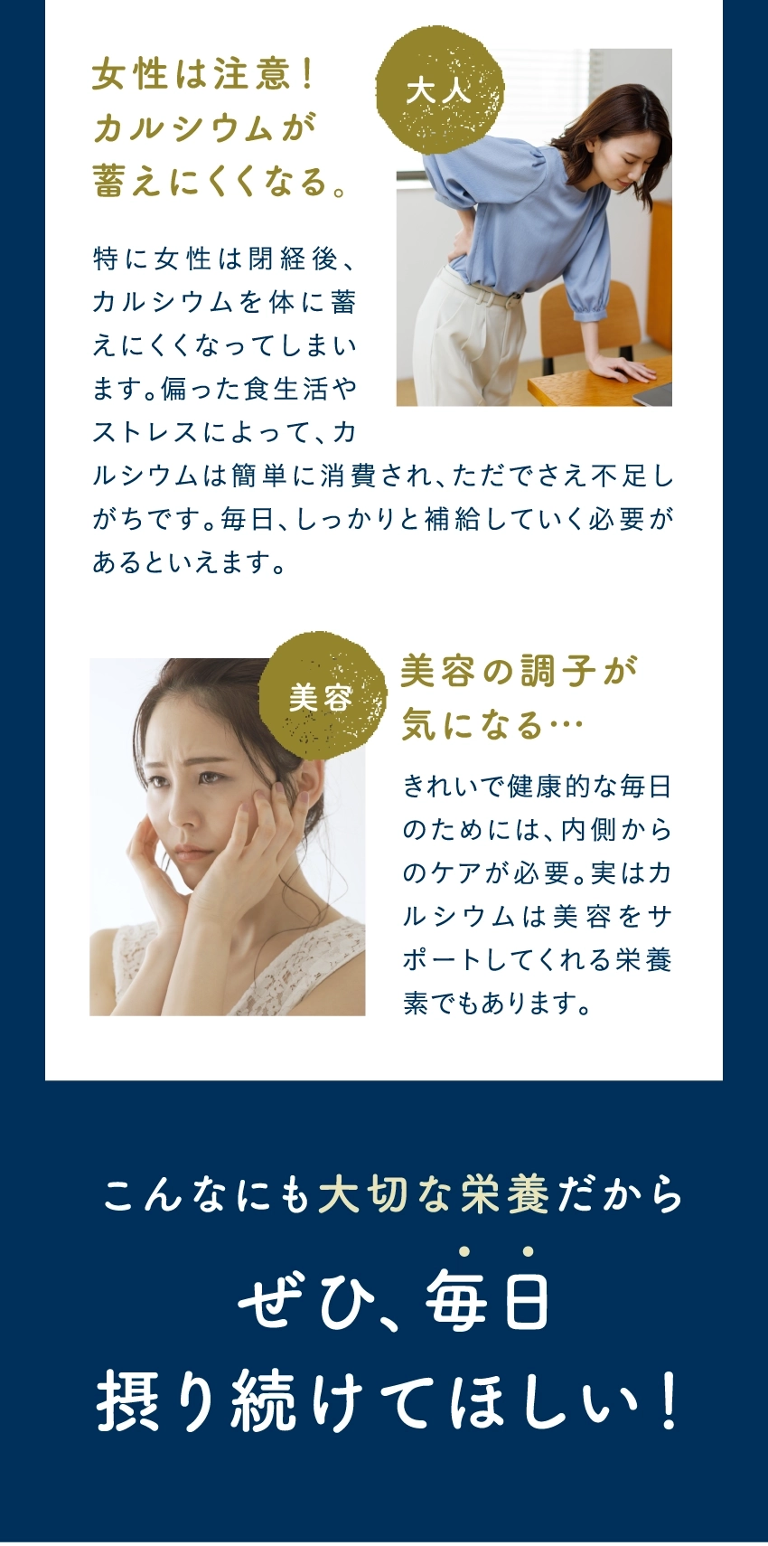 女性は注意!カルシウムが蓄えにくくなる。特に女性は閉経後、カルシウムを体に蓄えにくくなってしまいます。偏った食生活やストレスによって、カルシウムは簡単に消費され、ただでさえ不足しがちです。毎日、しっかりと補給していく必要があるといえます。美容の調子が気になる…きれいで健康的な毎日のためには、内側からのケアが必要。実はカルシウムは美容をサポートしてくれる栄養素でもあります。こんなにも大切な栄養だから、ぜひ、毎日摂り続けてほしい!