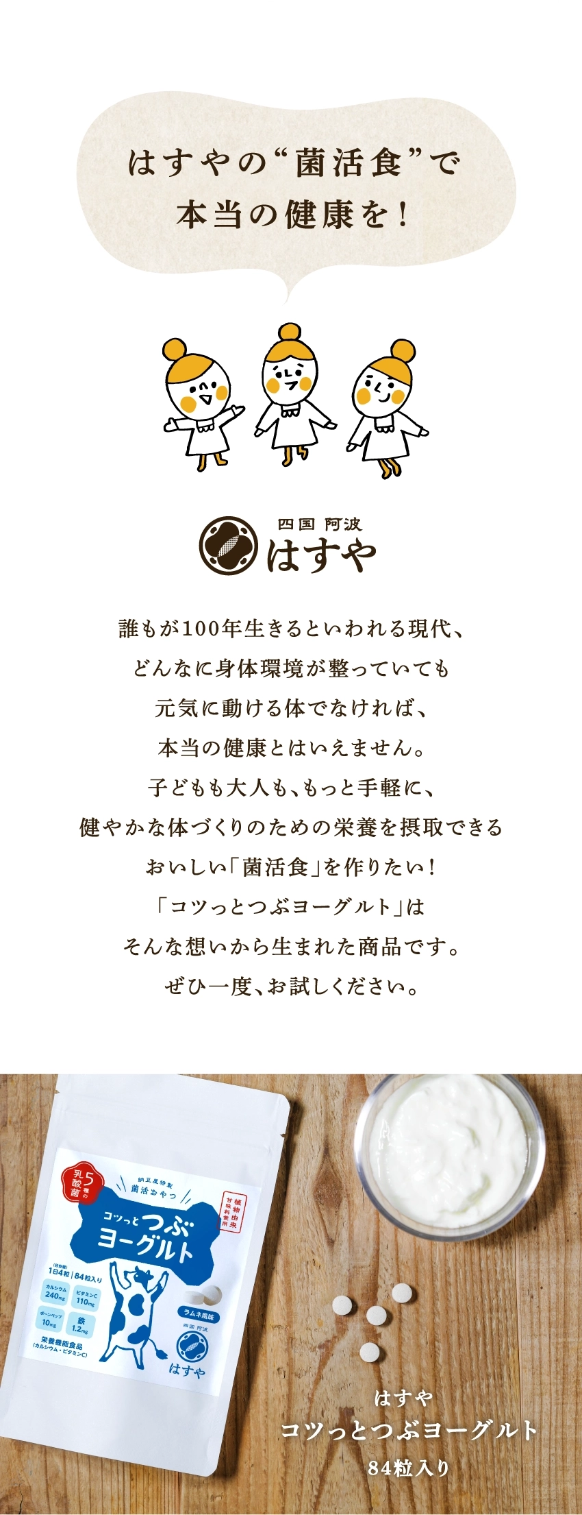 はすやの〝菌活食〟で本当の健康を!四国阿波はすや。誰もが100年生きるといわれる現代、どんなに身体環境が整っていても元気に動ける体でなければ、本当の健康とはいえません。子どもも大人も、もっと手軽に、健やかな体づくりのための栄養を摂取できるおいしい「菌活食」を作りたい!『コツっとつぶヨーグルト』はそんな想いから生まれた商品です。ぜひ一度、お試しください。はすやコツっとつぶヨーグルト84粒入り