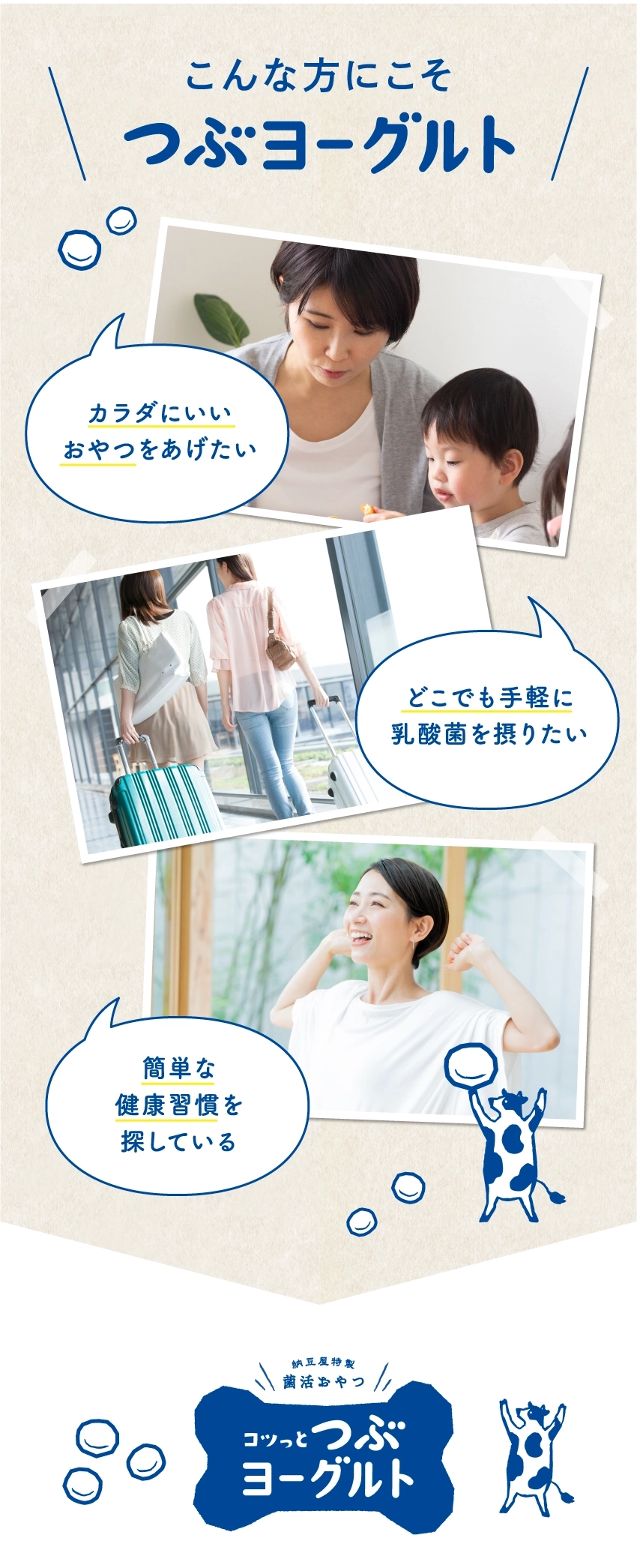 こんな方にこそ つぶヨーグルト。カラダにいい おやつをあげたい。どこでも手軽に 乳酸菌を摂りたい。簡単な 健康習慣を 探している。納豆菌やっ! 菌活めやっ! コツっとつぶヨーグルト。