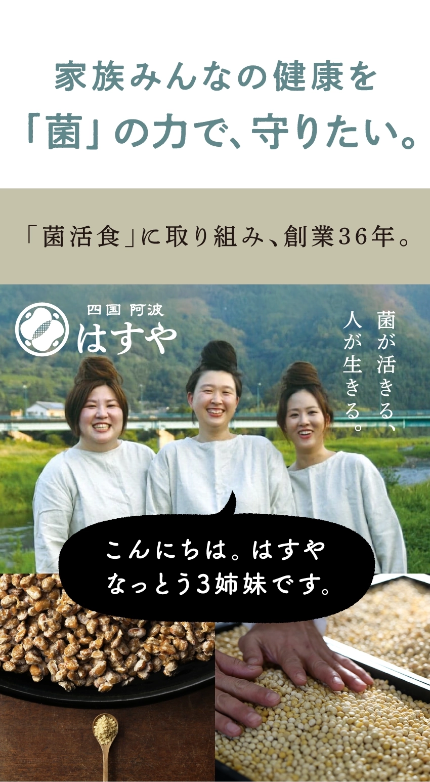 家族みんなの健康を『菌』の力で、守りたい。『菌活食』に取り組み、創業36年。四国阿波はすや。菌が活きる。人が生きる。こんにちは。はすやなっとう3姉妹です。