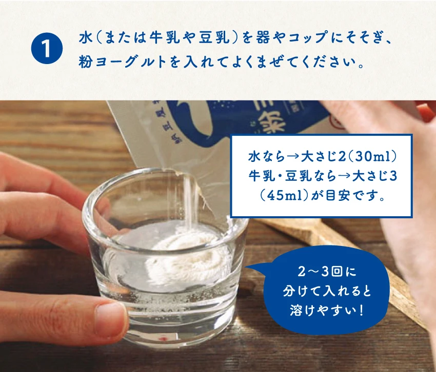 水（または牛乳や豆乳）を器やコップにそそぎ、粉ヨーグルトを入れてよくまぜてください。水なら→大さじ2（30ml）牛乳・豆乳なら→大さじ3（45ml）が目安です。2〜3回に分けて入れると溶けやすい！