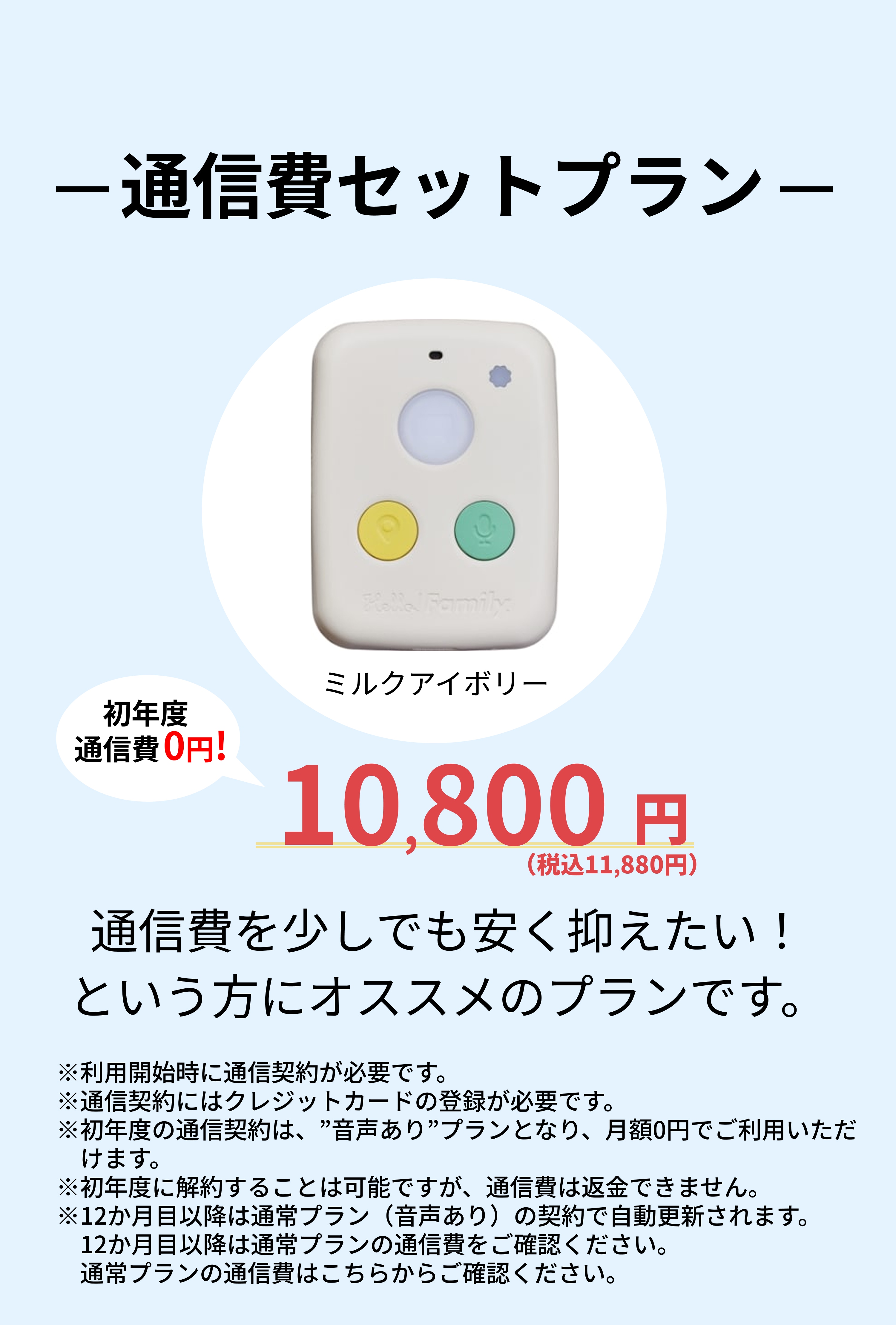 通信費セットプラン 端末の画像(色：ミルクアイボリー) 初年度通信費0円! 10,800円(税込11,880円) 通信費を少しでも安く抑えたい！という方にオススメのプランです。 注意：利用開始時に通信契約が必要です。通信契約にはクレジットカードの登録が必要です。初年度の通信契約は、”音声あり”プランとなり、月額0円でご利用いただけます。初年度に解約することは可能ですが、通信費は返金できません。12か月目以降は通常プラン（音声あり）の契約で自動更新されます。12か月目以降は通常プランの通信費をご確認ください。通常プランの通信費はこちらからご確認ください。