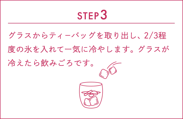 STEP3:グラスからティーバッグを取り出し、2/3程度の氷を入れて一気に冷やします。グラスが冷えたら飲みごろです。