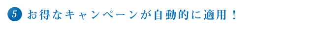 ⑤　お得なキャンペーンが自動的に適用！