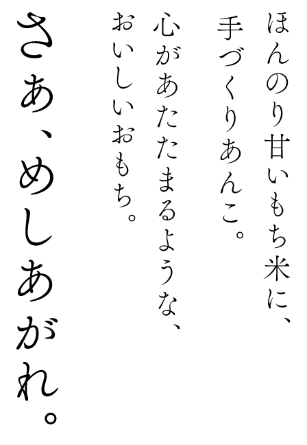 ほんのり甘いもち米に、手づくりあんこ。心があたたまるような、おいしいおもち。さぁ、めしあがれ。