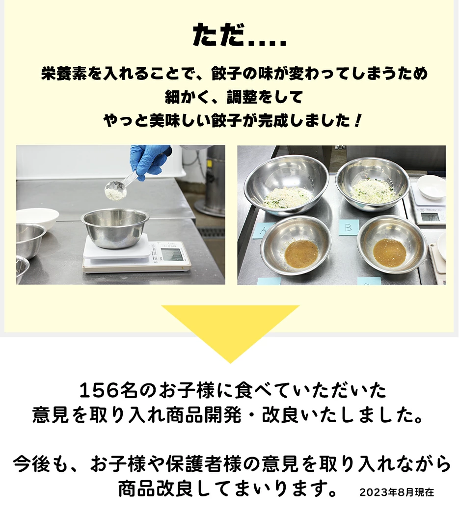 ありそうでなかった商品。実は味付けが難しんです。何度も作り156名のお子様に実食してもらいました。結果大人でも大満足の傑作餃子が完成。