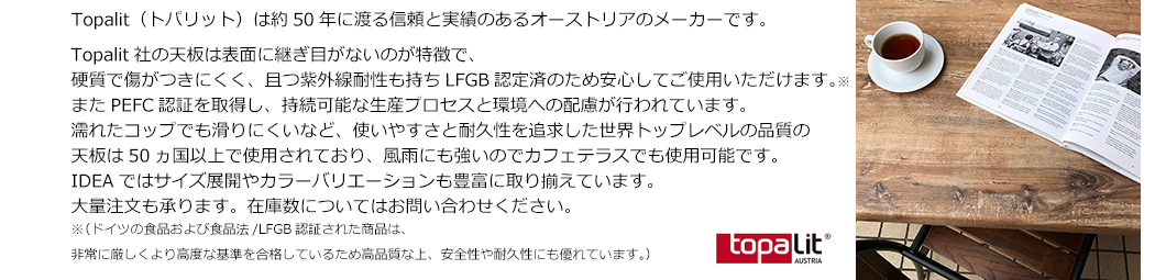 Topalit社の天板は表面に継ぎ目がないのが特徴で、硬質で傷がつきにくく、且つ紫外線耐性も持ちLFGB認定済のため安心してご使用いただけます。※またPEFC認証を取得し、持続可能な生産プロセスと環境への配慮が行われています。 濡れたコップでも滑りにくいなど、使いやすさと耐久性を追求した世界トップレベルの品質の天板は50ヵ国以上で使用されており、風雨にも強いのでカフェテラスでも使用可能です。IDEAではサイズ展開やカラーバリエーションも豊富に取り揃えています。大量注文も承ります。在庫数についてはお問い合わせください。※（ドイツの食品および食品法/LFGB認証された商品は、非常に厳しくより高度な基準を合格しているため高品質な上、安全性や耐久性にも優れています。）