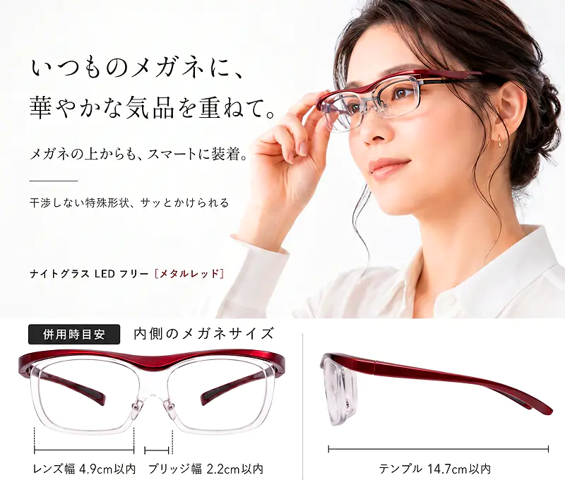 いつものメガネに華やかな気品を重ねて。メガネの上からもスマートに装着できるナイトグラスLED フリー メタルレッド。併用時の内側メガネサイズ目安：レンズ幅4.9cm以内、ブリッジ幅2.2cm以内、テンプル14.7cm以内。
