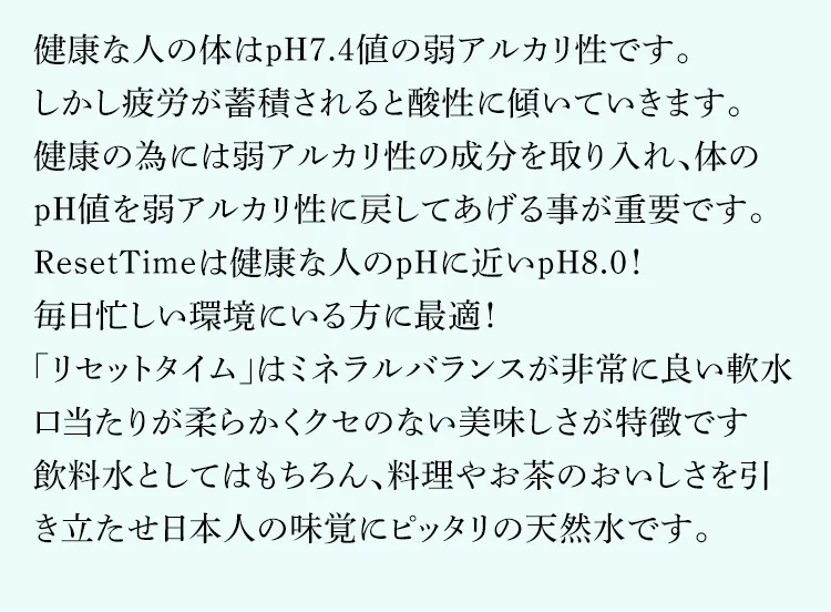 口当たりが柔らかな「軟水」は、日本人の味覚に良く合います。|硝酸態窒素ゼロで弱アルカリ性pH8.0値の安心、安全なミネラルウォーターが飲めるウォーターサーバー【ResetTime-リセットタイム-】