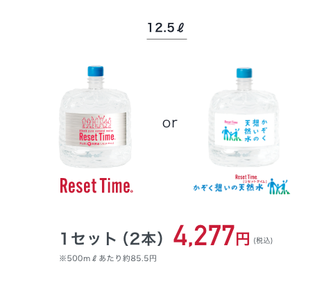 12.5l Reset Time or かぞく想いの天然水 1セット（2本）4,277円（税込み） ※500mlあたり約85.5円