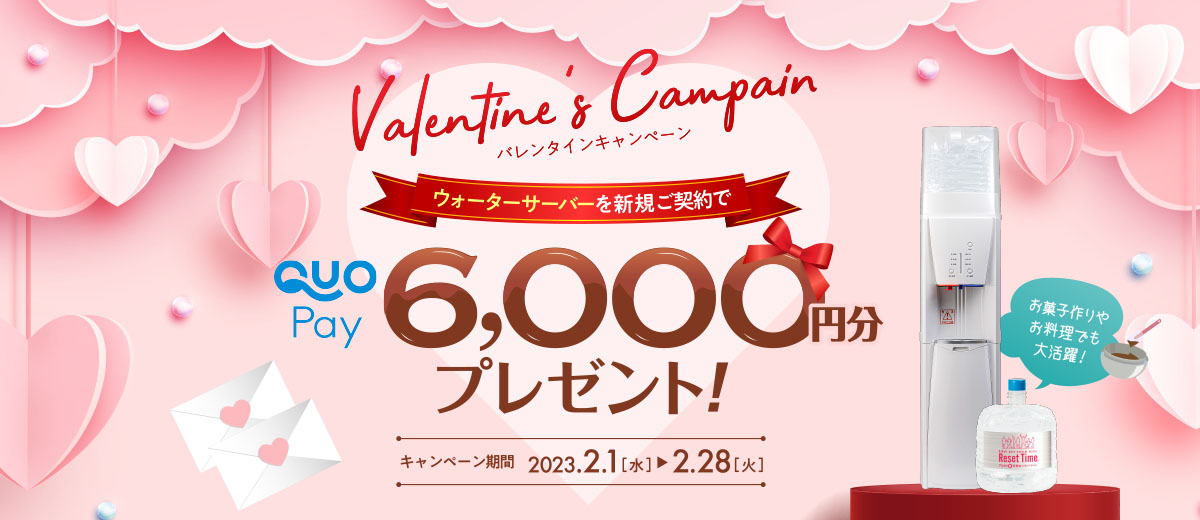 バレンタインキャンペーン 期間 2023年2月1日（水）～2023年2月28日（火） ウォーターサーバーを新規お申込みでQUOカードPay6,000円分を「全員に」プレゼント!