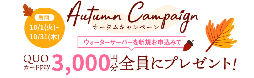 オータムキャンペーン 2024年10月1日（火）～2024年10月31日（木） ウォーターサーバーを新規お申込みでQUOカードPay6,000円分を「全員に」プレゼント!