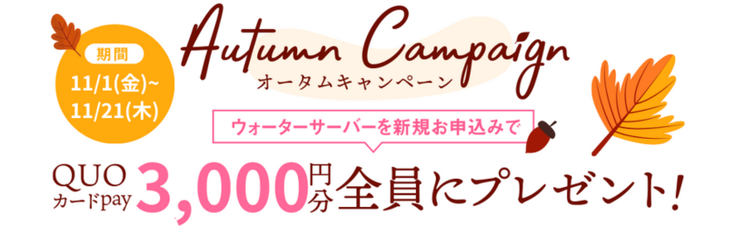 オータムキャンペーン 2024年11月1日（金）～2024年11月21日（木） ウォーターサーバーを新規お申込みでQUOカードPay6,000円分を「全員に」プレゼント!