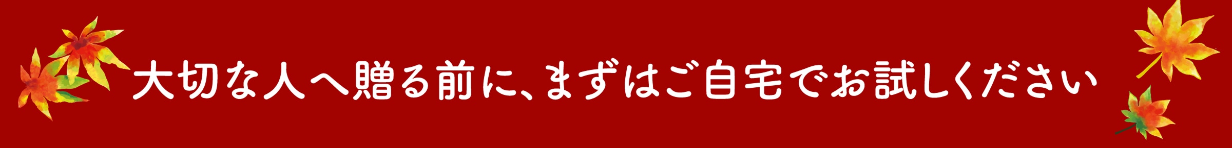 大切な人へ贈る前に、まずはご自宅でお試しください
