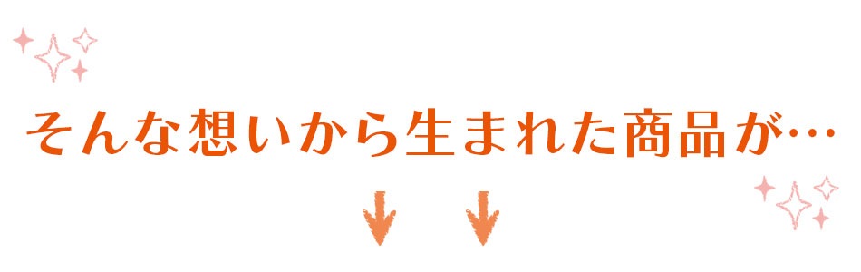 そんな想いから生まれた商品が…