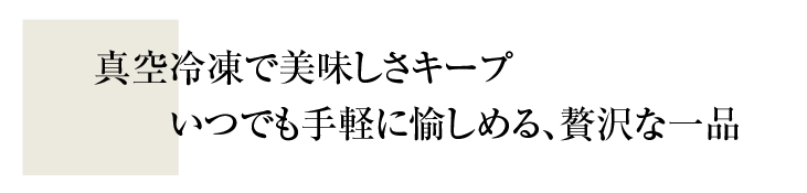 真空冷凍で美味しさキープ！いつでも手軽に愉しめる、贅沢な一品