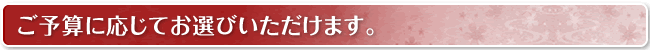 ご予算に応じてお選びいただけます。