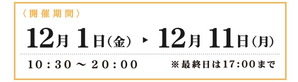 開催期間　12月1日（金）～12月11日（月）10:30～20:00　※最終日は17:00まで