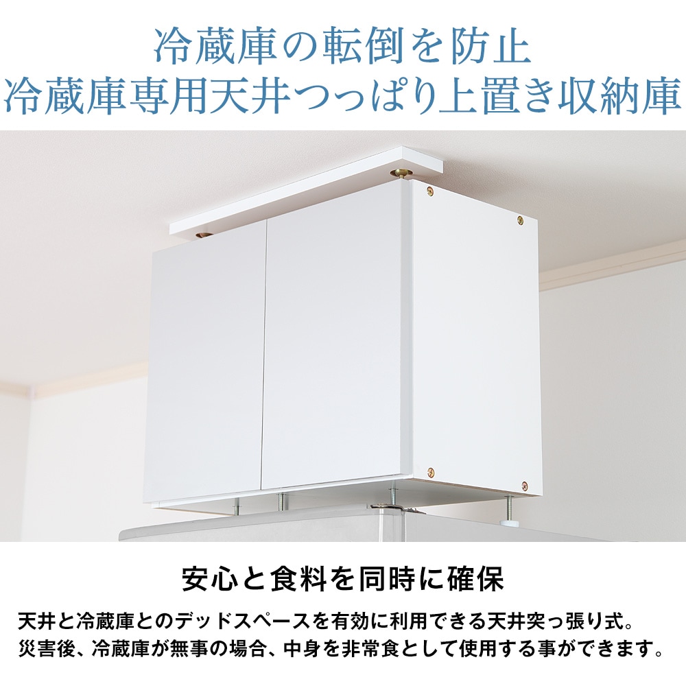 冷蔵庫の転倒を防止冷蔵庫専用天井つっぱり上置き収納庫。安心と食料を同時に確保。天井と冷蔵庫とのデッドスペースを有効に利用できる天井突っ張り式。災害後、冷蔵庫が無事の場合、中身を非常食として使用する事ができます。